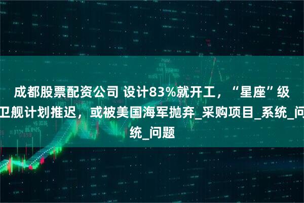 成都股票配资公司 设计83%就开工，“星座”级护卫舰计划推迟，或被美国海军抛弃_采购项目_系统_问题
