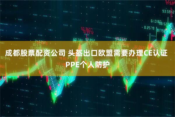 成都股票配资公司 头盔出口欧盟需要办理CE认证 PPE个人防护