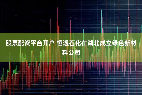 股票配资平台开户 恒逸石化在湖北成立绿色新材料公司