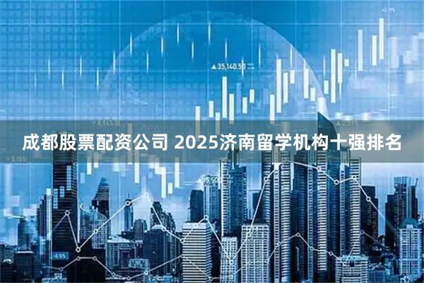 成都股票配资公司 2025济南留学机构十强排名